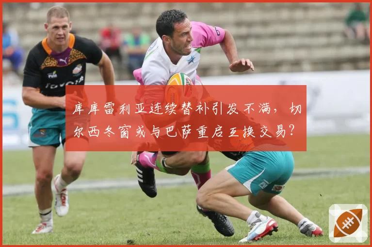 库库雷利亚连续替补引发不满，切尔西冬窗或与巴萨重启互换交易？