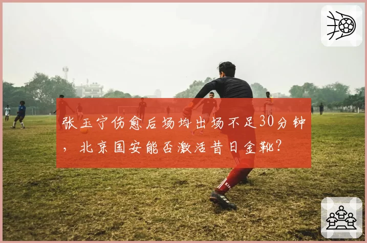 张玉宁伤愈后场均出场不足30分钟，北京国安能否激活昔日金靴？