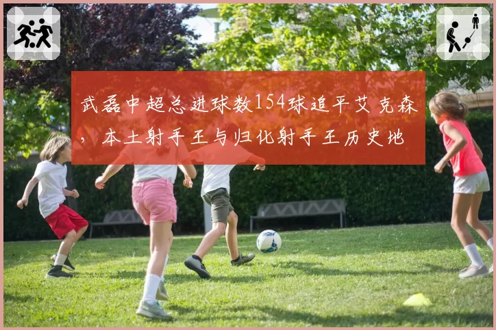 武磊中超总进球数154球追平艾克森，本土射手王与归化射手王历史地位再引热议