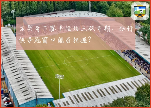 东契奇下赛季场均三双可期，独行侠争冠窗口能否把握？
