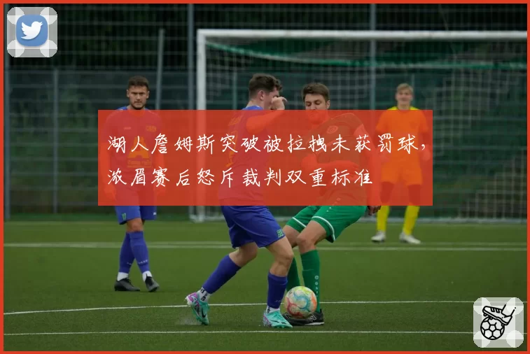 湖人詹姆斯突破被拉拽未获罚球，浓眉赛后怒斥裁判双重标准