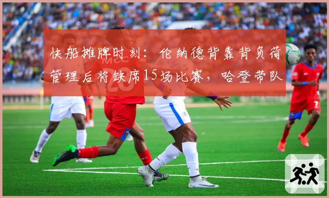 快船摊牌时刻：伦纳德背靠背负荷管理后将缺席15场比赛，哈登带队胜率需达60%