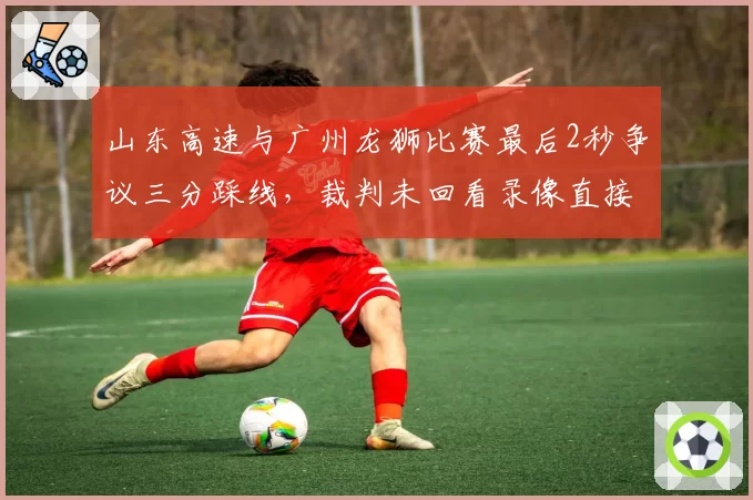 山东高速与广州龙狮比赛最后2秒争议三分踩线，裁判未回看录像直接判罚有效