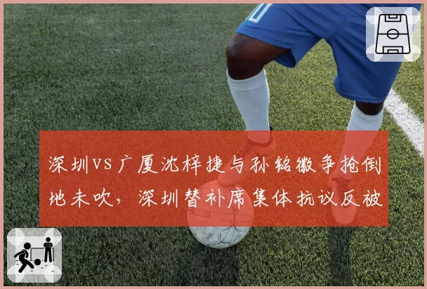 深圳vs广厦沈梓捷与孙铭徽争抢倒地未吹，深圳替补席集体抗议反被罚技术犯规