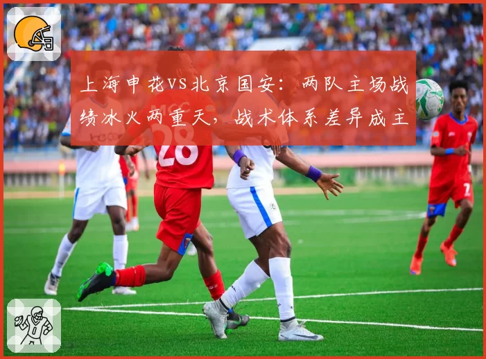 上海申花vs北京国安：两队主场战绩冰火两重天，战术体系差异成主因