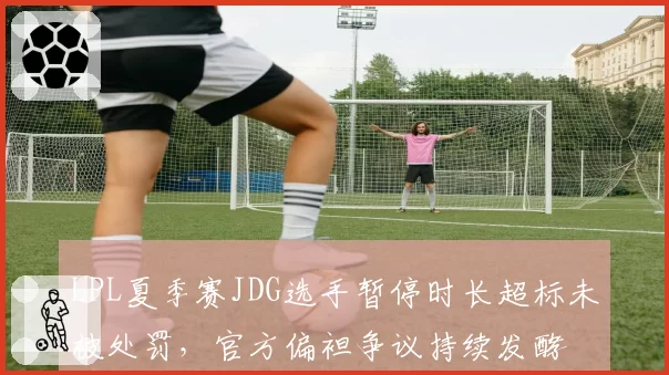 LPL夏季赛JDG选手暂停时长超标未被处罚，官方偏袒争议持续发酵