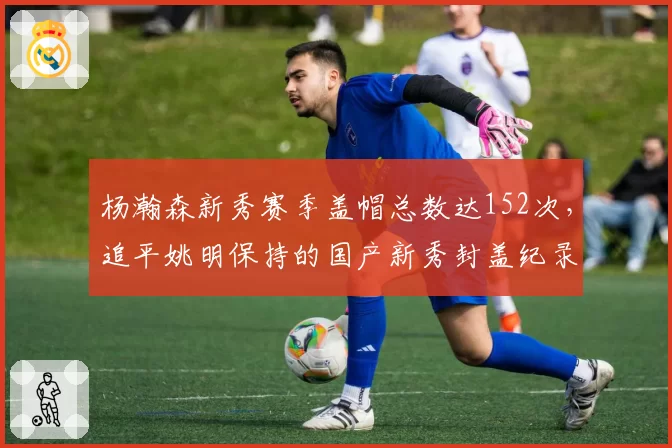 杨瀚森新秀赛季盖帽总数达152次，追平姚明保持的国产新秀封盖纪录