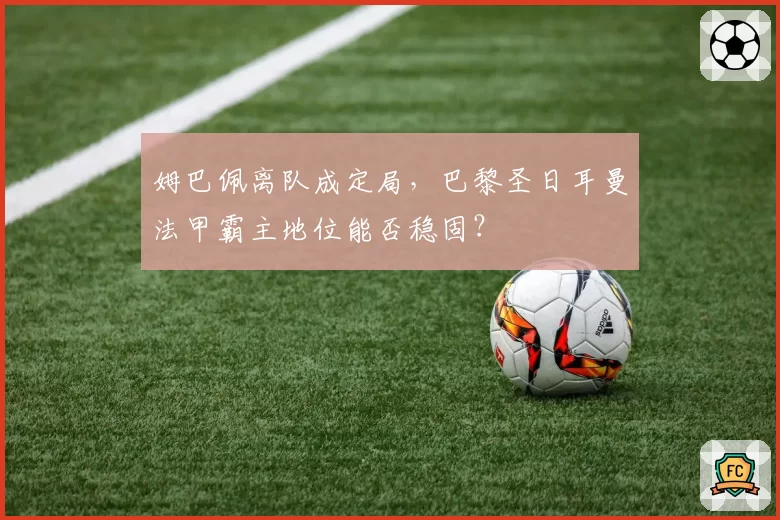 姆巴佩离队成定局，巴黎圣日耳曼法甲霸主地位能否稳固？