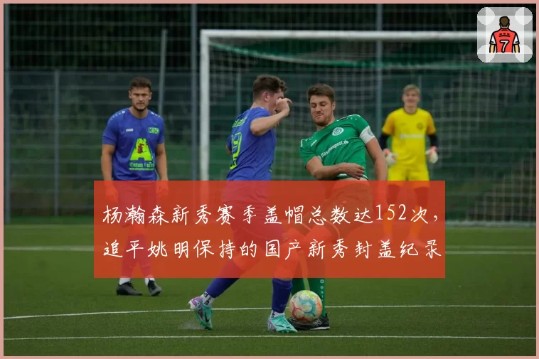杨瀚森新秀赛季盖帽总数达152次,追平姚明保持的国产新秀封盖纪录