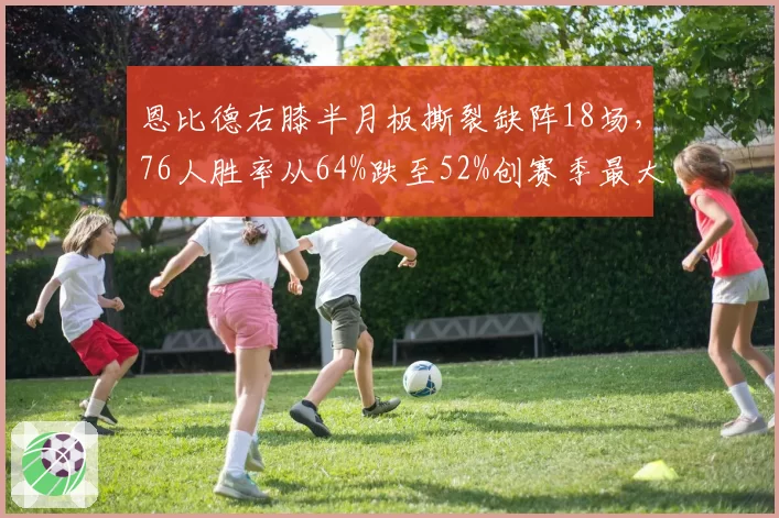 恩比德右膝半月板撕裂缺阵18场，76人胜率从64%跌至52%创赛季最大滑坡