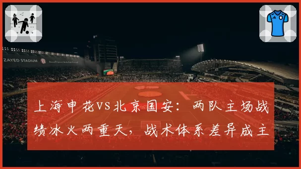 上海申花vs北京国安:两队主场战绩冰火两重天,战术体系差异成主因