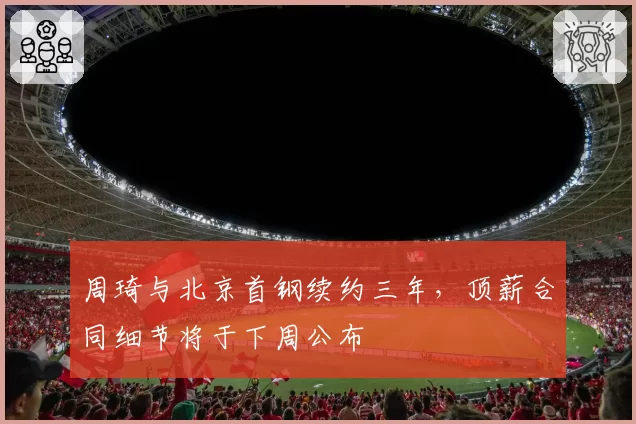 周琦与北京首钢续约三年，顶薪合同细节将于下周公布