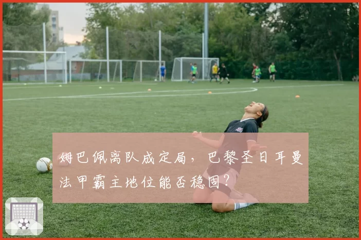 姆巴佩离队成定局，巴黎圣日耳曼法甲霸主地位能否稳固？