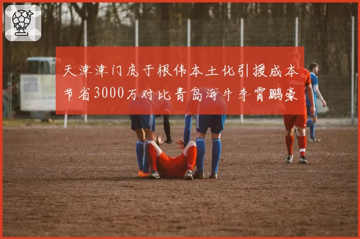 天津津门虎于根伟本土化引援成本节省3000万对比青岛海牛李霄鹏豪购老将薪资翻倍，豪门青训路线与急功近利模式分化