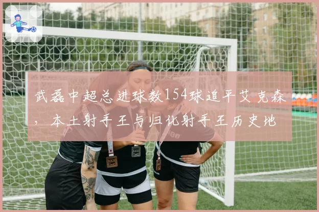 武磊中超总进球数154球追平艾克森，本土射手王与归化射手王历史地位再引热议