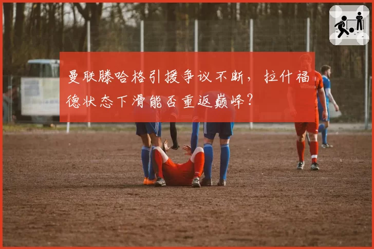 曼联滕哈格引援争议不断，拉什福德状态下滑能否重返巅峰？