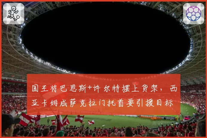 国王将巴恩斯+许尔特摆上货架,西亚卡姆成萨克拉门托首要引援目标