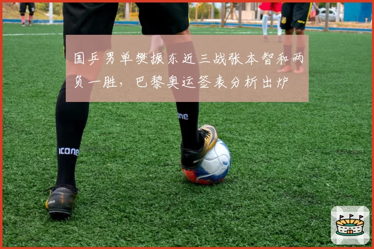 国乒男单樊振东近三战张本智和两负一胜，巴黎奥运签表分析出炉