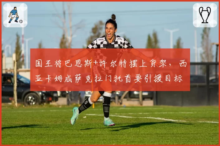 国王将巴恩斯+许尔特摆上货架，西亚卡姆成萨克拉门托首要引援目标