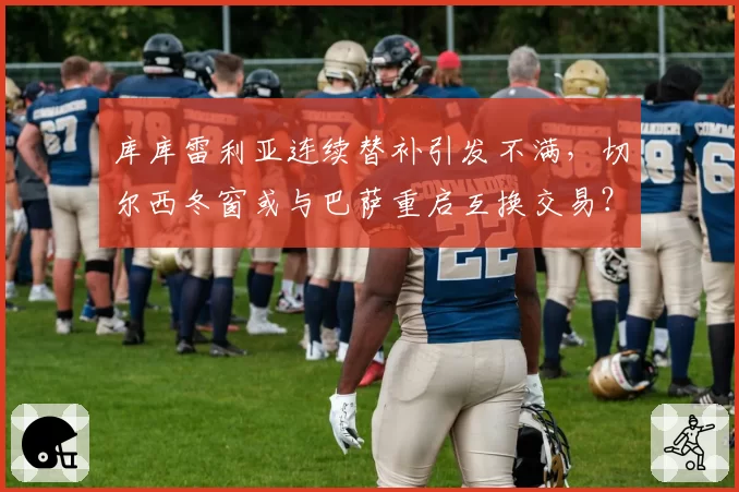 库库雷利亚连续替补引发不满，切尔西冬窗或与巴萨重启互换交易？