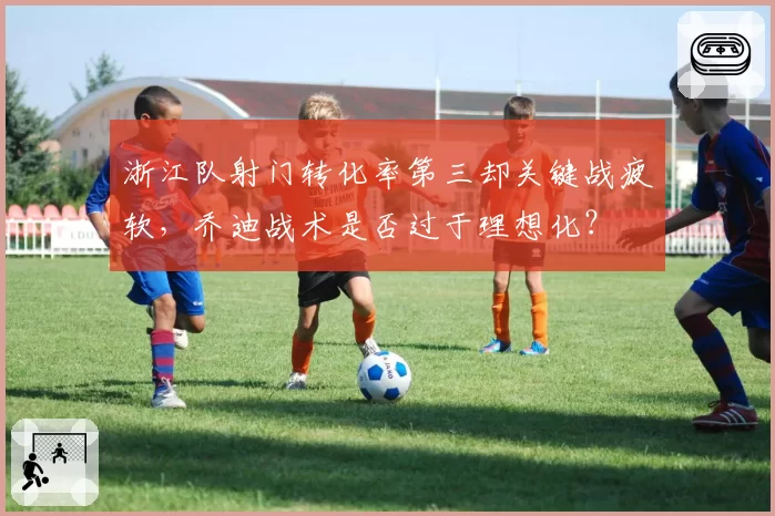 浙江队射门转化率第三却关键战疲软，乔迪战术是否过于理想化？