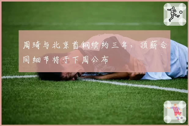 周琦与北京首钢续约三年，顶薪合同细节将于下周公布