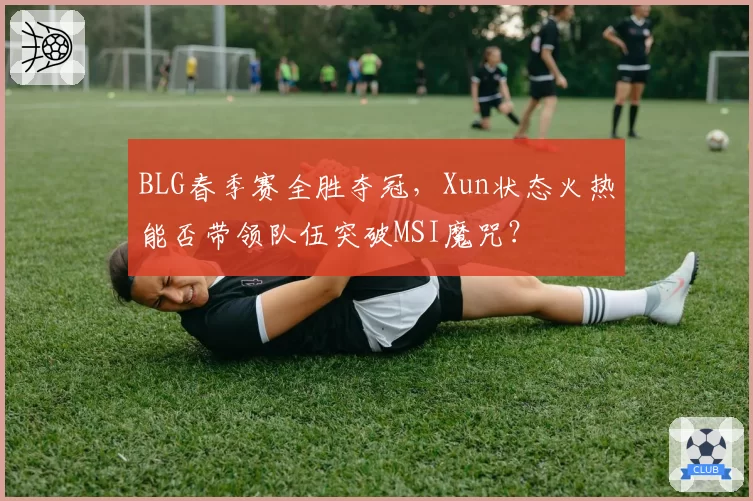 BLG春季赛全胜夺冠,Xun状态火热能否带领队伍突破MSI魔咒?