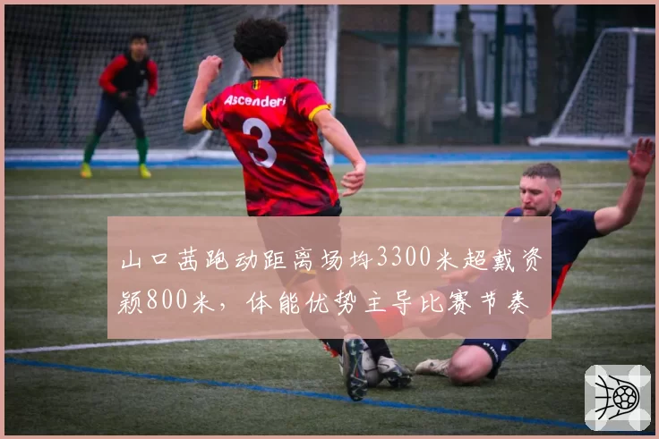 山口茜跑动距离场均3300米超戴资颖800米，体能优势主导比赛节奏