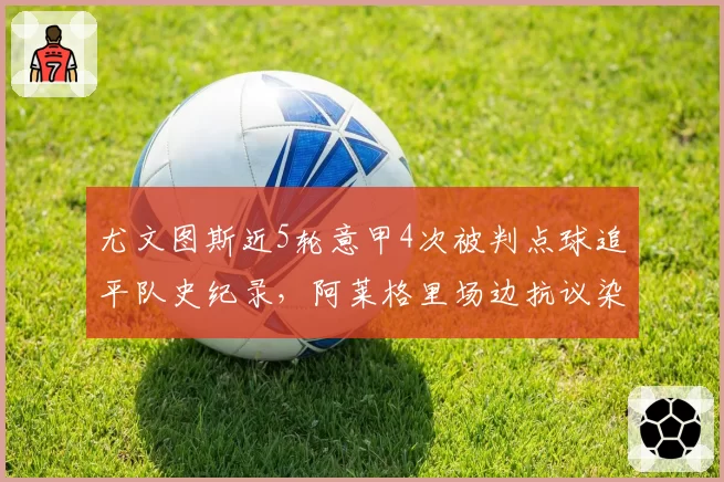 尤文图斯近5轮意甲4次被判点球追平队史纪录，阿莱格里场边抗议染红累计禁赛3场