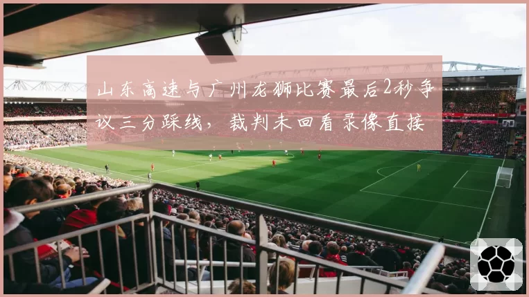 山东高速与广州龙狮比赛最后2秒争议三分踩线，裁判未回看录像直接判罚有效