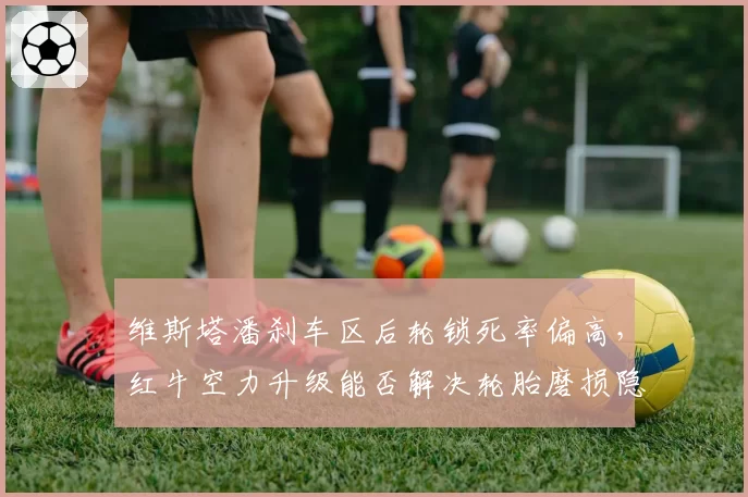 维斯塔潘刹车区后轮锁死率偏高,红牛空力升级能否解决轮胎磨损隐患?