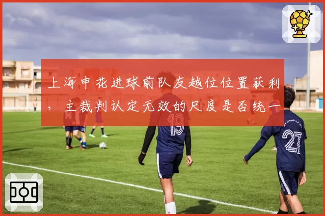 上海申花进球前队友越位位置获利，主裁判认定无效的尺度是否统一？