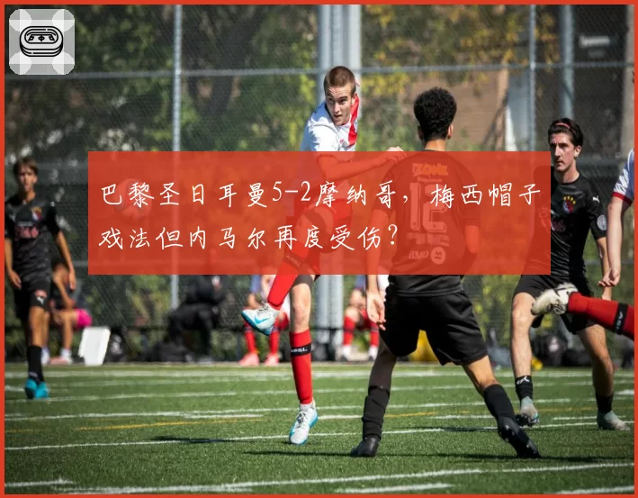 巴黎圣日耳曼5-2摩纳哥，梅西帽子戏法但内马尔再度受伤？
