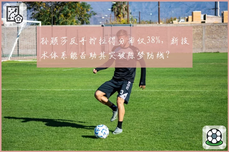 孙颖莎反手拧拉得分率仅38%，新技术体系能否助其突破陈梦防线？