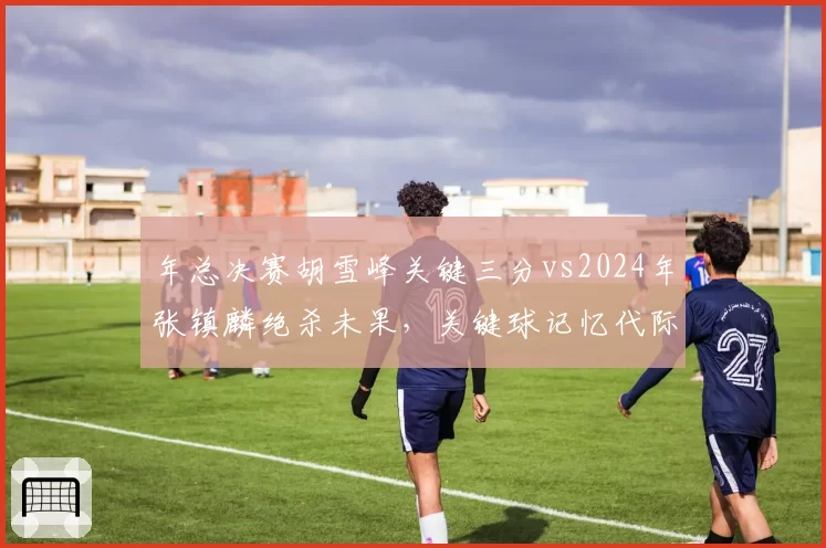 年总决赛胡雪峰关键三分vs2024年张镇麟绝杀未果，关键球记忆代际之别