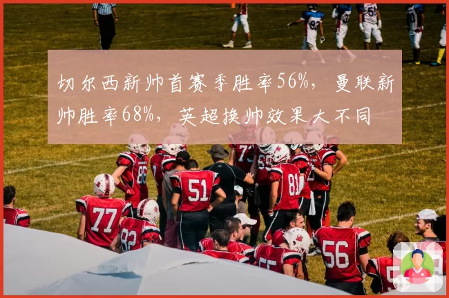 切尔西新帅首赛季胜率56%，曼联新帅胜率68%，英超换帅效果大不同