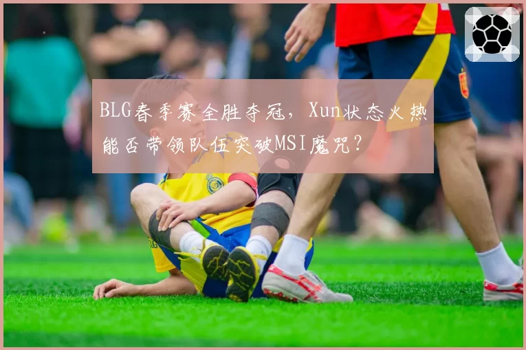 BLG春季赛全胜夺冠，Xun状态火热能否带领队伍突破MSI魔咒？