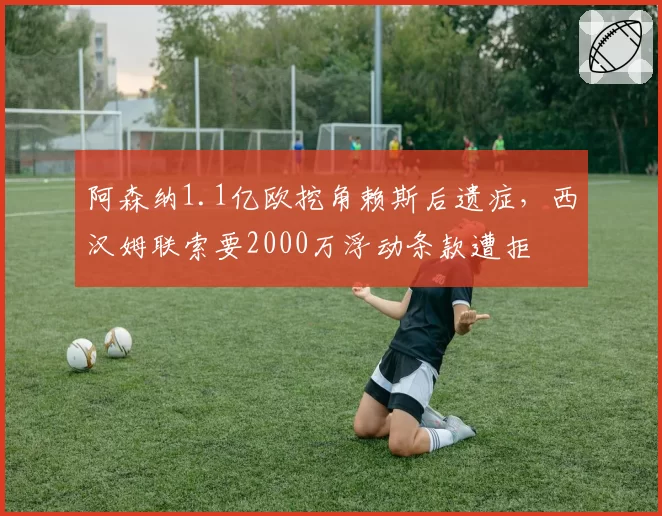阿森纳1.1亿欧挖角赖斯后遗症，西汉姆联索要2000万浮动条款遭拒