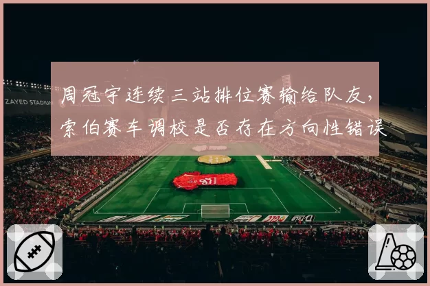 周冠宇连续三站排位赛输给队友，索伯赛车调校是否存在方向性错误？