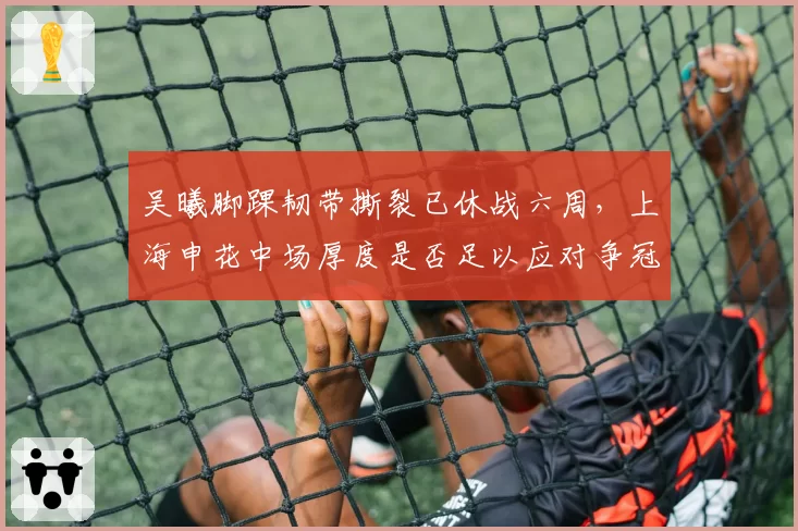 吴曦脚踝韧带撕裂已休战六周，上海申花中场厚度是否足以应对争冠？